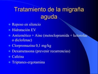 Tratamiento de la migraña
aguda
 Reposo en silencio
 Hidratación EV
 Antiemético + Aine (metoclopramida + ketorolac
o diclofenac)
 Clorpromazina 0,1 mg/kg
 Dexametasona (prevenir recurrencias)
 Cafeína
 Triptanes-ergotamina
 