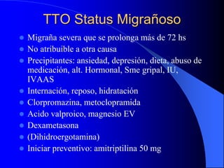 TTO Status Migrañoso
 Migraña severa que se prolonga más de 72 hs
 No atribuible a otra causa
 Precipitantes: ansiedad, depresión, dieta, abuso de
medicación, alt. Hormonal, Sme gripal, IU,
IVAAS
 Internación, reposo, hidratación
 Clorpromazina, metoclopramida
 Acido valproico, magnesio EV
 Dexametasona
 (Dihidroergotamina)
 Iniciar preventivo: amitriptilina 50 mg
 