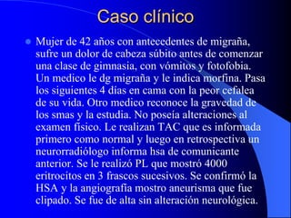 Caso clínico
 Mujer de 42 años con antecedentes de migraña,
sufre un dolor de cabeza súbito antes de comenzar
una clase de gimnasia, con vómitos y fotofobia.
Un medico le dg migraña y le indica morfina. Pasa
los siguientes 4 días en cama con la peor cefalea
de su vida. Otro medico reconoce la gravedad de
los smas y la estudia. No poseía alteraciones al
examen físico. Le realizan TAC que es informada
primero como normal y luego en retrospectiva un
neurorradiólogo informa hsa de comunicante
anterior. Se le realizó PL que mostró 4000
eritrocitos en 3 frascos sucesivos. Se confirmó la
HSA y la angiografía mostro aneurisma que fue
clipado. Se fue de alta sin alteración neurológica.
 