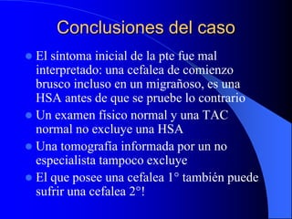 Conclusiones del caso
 El síntoma inicial de la pte fue mal
interpretado: una cefalea de comienzo
brusco incluso en un migrañoso, es una
HSA antes de que se pruebe lo contrario
 Un examen físico normal y una TAC
normal no excluye una HSA
 Una tomografía informada por un no
especialista tampoco excluye
 El que posee una cefalea 1° también puede
sufrir una cefalea 2°!
 