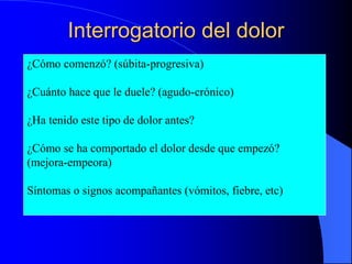 Interrogatorio del dolor
 ¿Cómo comenzó? (súbita-progresiva)
 ¿Cuánto hace que le duele? (agudo-crónico)
 ¿Ha tenido este tipo de dolor antes?
 ¿Cómo se ha comportado el dolor desde que
empezó? (mejora-empeora)
¿Cómo comenzó? (súbita-progresiva)
¿Cuánto hace que le duele? (agudo-crónico)
¿Ha tenido este tipo de dolor antes?
¿Cómo se ha comportado el dolor desde que empezó?
(mejora-empeora)
Síntomas o signos acompañantes (vómitos, fiebre, etc)
 