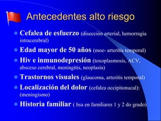 Antecedentes alto riesgo
 Cefalea de esfuerzo (disección arterial, hemorragia
intracerebral)
 Edad mayor de 50 años (moe- arteritis temporal)
 Hiv e inmunodepresión (toxoplasmosis, ACV,
absceso cerebral, meningitis, neoplasia)
 Trastornos visuales (glaucoma, arteritis temporal)
 Localización del dolor (cefalea occipitonucal):
(meningismo)
 Historia familiar ( hsa en familiares 1 y 2 do grado)
 