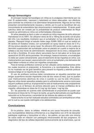 Capítulo 3
    32
                                                                            OL. Casasbuenas


    Manejo farmacológico
        El principal manejo farmacológico en niños es la analgesia intermitente por vía
    oral. El acetaminofén, naproxen y ketorolaco en dosis adecuadas, son efectivos
    para controlar los síntomas si se administran tempranamente. Algunos de los niños
    presentan concomitantemente náuseas y vómito, por lo cual se benefician del uso
    concomitante de antieméticos tipo clorpromazina o metoclopramida. El ácido acetil
    salicílico debe ser evitado por la probabilidad de producir enfermedad de Reyé
    cuando se administra en niños con enfermedades infecciosas
        En años pasados se llevó a cabo un estudio en niños mayores de ocho años por
    Hamalainen et al (1997). Se utilizaron dosis de 50 a 100mg de acuerdo con el peso
    del niño. Los resultados mostraron que el sumatriptan no fue más efectivo que el
    placebo. Rapoport dirigió el estudio doble ciego SUMA 3005 el cual se realizó en
    46 centros en Estados Unidos, con sumatriptán en spray nasal en dosis de 5,10 y
    20 mg versus placebo en spray nasal. Se utilizaron 653 pacientes, en los cuales se
    demostró superioridad del sumatriptán sobre el placebo en cuanto a mejoría de la
    cefalea a las dos horas de administración, desaparición de la crisis y desaparición
    de la foto y fonofobia. El único efecto secundario fue el mal sabor en la boca que
    apareció en 20-30% de los pacientes. Sin embargo, hasta el momento, el sumatriptan
    no debe ser usado rutinariamente para el tratamiento de las migrañas en niños. Los
    medicamentos que causen vasoconstricción como el sumatriptan y los derivados del
    ergot deben evitarse en niños con migrañas complicadas.
        Para el manejo profiláctico continuo se han utilizado varios medicamentos entre
    los cuales tenemos el propranolol, la flunarizina y la ciproheptadina. Esta última
    no ha mostrado ser de gran beneficio para prevenir la migraña y además produce
    excesiva fatiga en la mayoría de los niños.
        El uso de profilaxis continua debe considerarse en aquellos pacientes que
    tengan ausentismo escolar importante (más de dos veces al mes), que no puedan
    usar medicamentos abortivos de crisis o cuando su uso ha sido infructuoso.
    Algunos niños tienen episodios aislados pero lo suficientemente severos como para
    requerir profilaxis continua; el propranolol ha sido el medicamento más ampliamente
    estudiado y es el fármaco de primera elección para el manejo profiláctico de la
    migraña, utilizándose en dosis de 0,5 mg/ kg/ día hasta 1 mg/ kg/ día.
        En los pacientes en quienes esté contraindicado el propranolol se puede usar
    flunarizina en dosis de 5 a 10 mg en la noche, ya que ha demostrado una significativa
    reducción en la frecuencia y severidad de los dolores de cabeza en niños.
        Hasta la fecha no se han realizado estudios controlados con amitriptilina en niños
    por lo cual su uso queda restringido a los adolescentes.


    Conclusiones
       En la práctica diaria, la cefalea infantil es una causa frecuente de consulta.
    Los neuropediátras debemos enfrentarnos a su diagnóstico con el fin de descartar
    patologías orgánicas y tranquilizar al niño y los padres, ya que sólo una minoría
    de casos están en relación con patologías intracraneales de tipo progresivo. El
    diagnóstico del tipo de cefalea dependerá exclusivamente de la anamnesis, que se




Capitulo-3.indd       32-33                                        09/09/01, 12:04 a.m.
 
