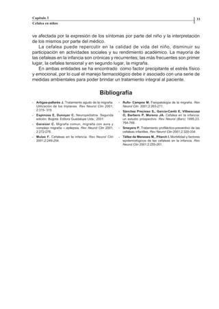 Capítulo 3                                                                                                    33
          Cefalea en niños


          ve afectada por la expresión de los síntomas por parte del niño y la interpretación
          de los mismos por parte del médico.
              La cefalea puede repercutir en la calidad de vida del niño, disminuir su
          participación en actividades sociales y su rendimiento académico. La mayoría de
          las cefaleas en la infancia son crónicas y recurrentes; las más frecuentes son primer
          lugar, la cefalea tensional y en segundo lugar, la migraña.
              En ambas entidades se ha encontrado como factor precipitante el estrés físico
          y emocional, por lo cual el manejo farmacológico debe ir asociado con una serie de
          medidas ambientales para poder brindar un tratamiento integral al paciente.


                                                      Bibliografía
          - Artigas-pallarés J. Tratamiento agudo de la migraña.   - Rufo- Campos M. Fisiopatología de la migraña. Rev
            Utilización de los triptanes. Rev Neurol Clin 2001;      Neurol Clin 2001;2:263-271.
            2:315- 319.                                            - Sánchez Precioso S., García-Cantó E, Villaescusa
          - Espinosa E, Dunoyer C. Neuropediatria. Segunda           O, Barbero P, Moreno JA. Cefalea en la infancia:
            edición. Bogotá: Editora Guadalupe Ltda.; 2001.          un estudio prospectivo. Rev Neurol (Barc) 1995;23:
          - Garaizar C. Migraña comun, migraña con aura y            764-768.
            complejo migraña – epilepsia. Rev Neurol Clin 2001;    - Smeyers P. Tratamiento profiláctico-preventivo de las
            2:272-278.                                               cefaleas infantiles. Rev Neurol Clin 2001;2:320-334.
          - Mulas F. Cefaleas en la infancia. Rev Neurol Clin      - Téllez de Meneses M., Pitarch I. Morbilidad y factores
            2001;2:249-254.                                          epidemiológicos de las cefaleas en la infancia. Rev
                                                                     Neurol Clin 2001;2:255-261.




Capitulo-3.indd          32-33                                                     09/09/01, 12:04 a.m.
 