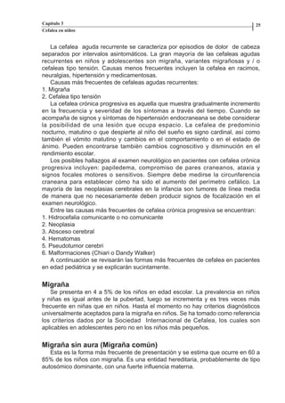 Capítulo 3                                                                    25
          Cefalea en niños


             La cefalea aguda recurrente se caracteriza por episodios de dolor de cabeza
          separados por intervalos asintomáticos. La gran mayoría de las cefaleas agudas
          recurrentes en niños y adolescentes son migraña, variantes migrañosas y / o
          cefaleas tipo tensión. Causas menos frecuentes incluyen la cefalea en racimos,
          neuralgias, hipertensión y medicamentosas.
             Causas más frecuentes de cefaleas agudas recurrentes:
          1. Migraña
          2. Cefalea tipo tensión
             La cefalea crónica progresiva es aquella que muestra gradualmente incremento
          en la frecuencia y severidad de los síntomas a través del tiempo. Cuando se
          acompaña de signos y síntomas de hipertensión endocraneana se debe considerar
          la posibilidad de una lesión que ocupa espacio. La cefalea de predominio
          nocturno, matutino o que despierte al niño del sueño es signo cardinal, así como
          también el vómito matutino y cambios en el comportamiento o en el estado de
          ánimo. Pueden encontrarse también cambios cognoscitivo y disminución en el
          rendimiento escolar.
             Los posibles hallazgos al examen neurológico en pacientes con cefalea crónica
          progresiva incluyen: papiledema, compromiso de pares craneanos, ataxia y
          signos focales motores o sensitivos. Siempre debe medirse la circunferencia
          craneana para establecer cómo ha sido el aumento del perímetro cefálico. La
          mayoría de las neoplasias cerebrales en la infancia son tumores de línea media
          de manera que no necesariamente deben producir signos de focalización en el
          examen neurológico.
             Entre las causas más frecuentes de cefalea crónica progresiva se encuentran:
          1. Hidrocefalia comunicante o no comunicante
          2. Neoplasia
          3. Absceso cerebral
          4. Hematomas
          5. Pseudotumor cerebri
          6. Malformaciones (Chiari o Dandy Walker)
             A continuación se revisarán las formas más frecuentes de cefalea en pacientes
          en edad pediátrica y se explicarán sucintamente.


          Migraña
              Se presenta en 4 a 5% de los niños en edad escolar. La prevalencia en niños
          y niñas es igual antes de la pubertad, luego se incrementa y es tres veces más
          frecuente en niñas que en niños. Hasta el momento no hay criterios diagnósticos
          universalmente aceptados para la migraña en niños. Se ha tomado como referencia
          los criterios dados por la Sociedad Internacional de Cefalea, los cuales son
          aplicables en adolescentes pero no en los niños más pequeños.


          Migraña sin aura (Migraña común)
             Esta es la forma más frecuente de presentación y se estima que ocurre en 60 a
          85% de los niños con migraña. Es una entidad hereditaria, probablemente de tipo
          autosómico dominante, con una fuerte influencia materna.




Capitulo-3.indd         24-25                                 09/09/01, 12:04 a.m.
 