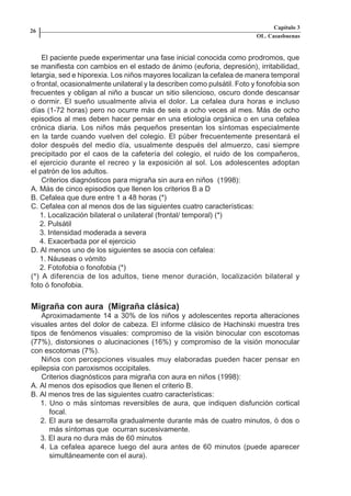 Capítulo 3
    26
                                                                             OL. Casasbuenas


        El paciente puede experimentar una fase inicial conocida como prodromos, que
    se manifiesta con cambios en el estado de ánimo (euforia, depresión), irritabilidad,
    letargia, sed e hiporexia. Los niños mayores localizan la cefalea de manera temporal
    o frontal, ocasionalmente unilateral y la describen como pulsátil. Foto y fonofobia son
    frecuentes y obligan al niño a buscar un sitio silencioso, oscuro donde descansar
    o dormir. El sueño usualmente alivia el dolor. La cefalea dura horas e incluso
    días (1-72 horas) pero no ocurre más de seis a ocho veces al mes. Más de ocho
    episodios al mes deben hacer pensar en una etiología orgánica o en una cefalea
    crónica diaria. Los niños más pequeños presentan los síntomas especialmente
    en la tarde cuando vuelven del colegio. El púber frecuentemente presentará el
    dolor después del medio día, usualmente después del almuerzo, casi siempre
    precipitado por el caos de la cafetería del colegio, el ruido de los compañeros,
    el ejercicio durante el recreo y la exposición al sol. Los adolescentes adoptan
    el patrón de los adultos.
        Criterios diagnósticos para migraña sin aura en niños (1998):
    A. Más de cinco episodios que llenen los criterios B a D
    B. Cefalea que dure entre 1 a 48 horas (*)
    C. Cefalea con al menos dos de las siguientes cuatro características:
       1. Localización bilateral o unilateral (frontal/ temporal) (*)
       2. Pulsátil
       3. Intensidad moderada a severa
       4. Exacerbada por el ejercicio
    D. Al menos uno de los siguientes se asocia con cefalea:
       1. Náuseas o vómito
       2. Fotofobia o fonofobia (*)
    (*) A diferencia de los adultos, tiene menor duración, localización bilateral y
    foto ó fonofobia.


    Migraña con aura (Migraña clásica)
        Aproximadamente 14 a 30% de los niños y adolescentes reporta alteraciones
    visuales antes del dolor de cabeza. El informe clásico de Hachinski muestra tres
    tipos de fenómenos visuales: compromiso de la visión binocular con escotomas
    (77%), distorsiones o alucinaciones (16%) y compromiso de la visión monocular
    con escotomas (7%).
        Niños con percepciones visuales muy elaboradas pueden hacer pensar en
    epilepsia con paroxismos occipitales.
        Criterios diagnósticos para migraña con aura en niños (1998):
    A. Al menos dos episodios que llenen el criterio B.
    B. Al menos tres de las siguientes cuatro características:
       1. Uno o más síntomas reversibles de aura, que indiquen disfunción cortical
          focal.
       2. El aura se desarrolla gradualmente durante más de cuatro minutos, ó dos o
          más síntomas que ocurran sucesivamente.
       3. El aura no dura más de 60 minutos
       4. La cefalea aparece luego del aura antes de 60 minutos (puede aparecer
          simultáneamente con el aura).




Capitulo-3.indd       26-27                                        09/09/01, 12:04 a.m.
 