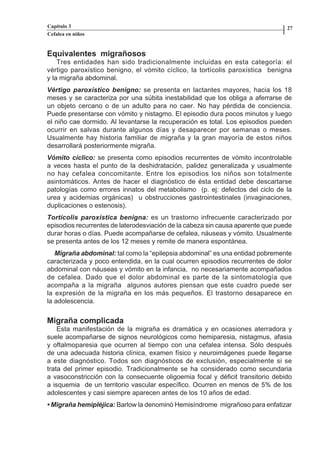 Capítulo 3                                                                       27
          Cefalea en niños


          Equivalentes migrañosos
              Tres entidades han sido tradicionalmente incluidas en esta categoría: el
          vértigo paroxístico benigno, el vómito cíclico, la tortícolis paroxística benigna
          y la migraña abdominal.
          Vértigo paroxístico benigno: se presenta en lactantes mayores, hacia los 18
          meses y se caracteriza por una súbita inestabilidad que los obliga a aferrarse de
          un objeto cercano o de un adulto para no caer. No hay pérdida de conciencia.
          Puede presentarse con vómito y nistagmo. El episodio dura pocos minutos y luego
          el niño cae dormido. Al levantarse la recuperación es total. Los episodios pueden
          ocurrir en salvas durante algunos días y desaparecer por semanas o meses.
          Usualmente hay historia familiar de migraña y la gran mayoría de estos niños
          desarrollará posteriormente migraña.
          Vómito cíclico: se presenta como episodios recurrentes de vómito incontrolable
          a veces hasta el punto de la deshidratación, palidez generalizada y usualmente
          no hay cefalea concomitante. Entre los episodios los niños son totalmente
          asintomáticos. Antes de hacer el diagnóstico de ésta entidad debe descartarse
          patologías como errores innatos del metabolismo (p. ej: defectos del ciclo de la
          urea y acidemias orgánicas) u obstrucciones gastrointestinales (invaginaciones,
          duplicaciones o estenosis).
          Tortícolis paroxística benigna: es un trastorno infrecuente caracterizado por
          episodios recurrentes de laterodesviación de la cabeza sin causa aparente que puede
          durar horas o días. Puede acompañarse de cefalea, náuseas y vómito. Usualmente
          se presenta antes de los 12 meses y remite de manera espontánea.
             Migraña abdominal: tal como la “epilepsia abdominal” es una entidad pobremente
          caracterizada y poco entendida, en la cual ocurren episodios recurrentes de dolor
          abdominal con náuseas y vómito en la infancia, no necesariamente acompañados
          de cefalea. Dado que el dolor abdominal es parte de la sintomatología que
          acompaña a la migraña algunos autores piensan que este cuadro puede ser
          la expresión de la migraña en los más pequeños. El trastorno desaparece en
          la adolescencia.


          Migraña complicada
              Esta manifestación de la migraña es dramática y en ocasiones aterradora y
          suele acompañarse de signos neurológicos como hemiparesia, nistagmus, afasia
          y oftalmoparesia que ocurren al tiempo con una cefalea intensa. Sólo después
          de una adecuada historia clínica, examen físico y neuroimágenes puede llegarse
          a este diagnóstico. Todos son diagnósticos de exclusión, especialmente si se
          trata del primer episodio. Tradicionalmente se ha considerado como secundaria
          a vasoconstricción con la consecuente oligoemia focal y déficit transitorio debido
          a isquemia de un territorio vascular específico. Ocurren en menos de 5% de los
          adolescentes y casi siempre aparecen antes de los 10 años de edad.
          • Migraña hemipléjica: Barlow la denominó Hemisíndrome migrañoso para enfatizar




Capitulo-3.indd         26-27                                   09/09/01, 12:04 a.m.
 
