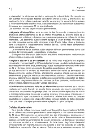 Capítulo 3
    28
                                                                             OL. Casasbuenas


    la diversidad de síntomas asociados además de la hemiplejia. Se caracteriza
    por eventos neurológicos focales transitorios (horas a días) y alternantes. La
    localización de la cefalea puede ser variable, sin embargo la mayoría de los autores
    la refiere contralateral al déficit focal. Se ha identificado una transmisión autosómica
    dominante y el cromosoma 19 ha sido implicado.
    Los episodios rara vez dejan secuelas permanentes.
    • Migraña oftalmopléjica: esta es una de las formas de presentación más
    dramática, afortunadamente es de las menos frecuentes. El síntoma clave es la
    oftalmoparesia unilateral y dolorosa que puede acompañarse de cefalea de mínima
    intensidad. Los escolares pueden referir diplopía o visión borrosa mientras que
    los más pequeños pueden sólo refregarse el ojo. Puede haber ptosis y limitación
    para la aducción y desplazamiento vertical del ojo. Puede haber compromiso
    total o parcial del III y VI par.
        La recurrencia de los eventos puede originar defectos permanentes por lo cual
    se debe dar manejo agudo (esteroides) y profiláctico.
        El diagnóstico diferencial debe incluir aneurisma intracraneano, malformación
    arteriovenosa, o lesiones de la órbita.
    • Migraña basilar o de Bickerstaff: es la forma más frecuente de migraña
    complicada y representa el 3 al 19% de todas las formas. La edad media de aparición
    es alrededor de los siete años, sin embargo puede aparecer tan temprano como entre
    los 12 a 18 meses como un episodio de palidez, parestesias y vómito.
    En los escolares el cuadro se manifiesta como episodios de sensación de
    desvanecimiento, vértigo intenso, alteraciones visuales, ataxia, parestesias en
    extremidades y diplopía, todos los síntomas de fosa posterior. Duración de minutos
    a horas y posteriormente aparece la cefalea que usualmente es occipital. Se deben
    incluir como diagnóstico diferencial: tumores de fosa posterior, malformaciones
    arteriovenosas, laberintitis aguda y vértigo posicional.
    • Síndrome de Alicia en el País de las Maravillas: toma su nombre de la historia
    relatada por Lewis Carroll, en donde Alicia después de ingerir champiñones
    presentaba distorsiones visoperceptuales. Se presenta como episodios de macro
    y microsomatognosia, ilusiones visuales bizarras, micropsias, macropsias y
    metamorfosias que preceden o acompañan la cefalea. Los niños no parecen
    asustados por la experiencia y la pueden relatar con gran detalle. Se deben descartar
    crisis parciales complejas (particularmente epilepsia occipital benigna).


    Cefalea tipo tensión
        Es el tipo de cefalea recurrente más frecuente en niños. Aproximadamente 90%
    de las cefaleas recurrentes pertenecen a esta categoría y 15% ocurre en menores
    de 10 años. Clínicamente se caracterizan por ser prolongadas, persistentes y
    bilaterales, causando sensación de opresión en la cabeza. Frecuentemente se
    asocian con factores generadores de tensión emocional. La depresión y ansiedad
    son síntomas asociados en el adolescente. Se debe hacer diagnóstico diferencial
    principalmente con migraña. Se presenta durante el día y se exacerba en la tarde.
    Puede durar uno o más días. Al examen físico se puede encontrar espasmo del




Capitulo-3.indd       28-29                                         09/09/01, 12:04 a.m.
 