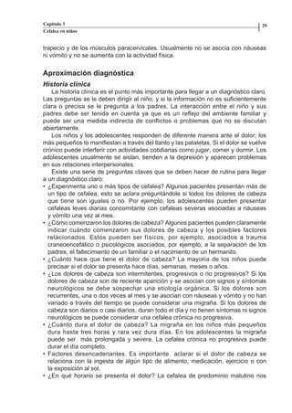 Capítulo 3                                                                          29
          Cefalea en niños


          trapecio y de los músculos paracervicales. Usualmente no se asocia con náuseas
          ni vómito y no se aumenta con la actividad física.


          Aproximación diagnóstica
          Historia clínica
              La historia clínica es el punto más importante para llegar a un diagnóstico claro.
          Las preguntas se le deben dirigir al niño, y si la información no es suficientemente
          clara o precisa se le pregunta a los padres. La interacción entre el niño y sus
          padres debe ser tenida en cuenta ya que es un reflejo del ambiente familiar y
          puede ser una medida indirecta de conflictos o problemas que no se discutan
          abiertamente.
              Los niños y los adolescentes responden de diferente manera ante el dolor; los
          más pequeños lo manifiestan a través del llanto y las pataletas. Si el dolor se vuelve
          crónico puede interferir con actividades cotidianas como jugar, comer y dormir. Los
          adolescentes usualmente se aislan, tienden a la depresión y aparecen problemas
          en sus relaciones interpersonales.
              Existe una serie de preguntas claves que se deben hacer de rutina para llegar
          a un diagnóstico claro:
          • ¿Experimenta uno o más tipos de cefalea? Algunos pacientes presentan más de
            un tipo de cefalea, esto se aclara preguntándole si todos los dolores de cabeza
            que tiene son iguales o no. Por ejemplo, los adolescentes pueden presentar
            cefaleas leves diarias concomitante con cefaleas severas asociadas a náuseas
            y vómito una vez al mes.
          • ¿Cómo comenzaron los dolores de cabeza? Algunos pacientes pueden claramente
            indicar cuándo comenzaron sus dolores de cabeza y los posibles factores
            relacionados. Estos pueden ser físicos, por ejemplo, asociados a trauma
            craneoencefálico o psicológicos asociados, por ejemplo, a la separación de los
            padres, el fallecimiento de un familiar o el nacimiento de un hermanito.
          • ¿Cuánto hace que tiene el dolor de cabeza? La mayoría de los niños puede
            precisar si el dolor se presenta hace días, semanas, meses o años.
          • ¿Los dolores de cabeza son intermitentes, progresivos o no progresivos? Si los
            dolores de cabeza son de reciente aparición y se asocian con signos y síntomas
            neurológicos se debe sospechar una etiología orgánica. Si los dolores son
            recurrentes, una o dos veces al mes y se asocian con náuseas y vómito y no han
            variado a través del tiempo se puede considerar una migraña. Si los dolores de
            cabeza son diarios o casi diarios, duran todo el día y no tienen síntomas ni signos
            neurológicos se puede considerar una cefalea crónica no progresiva.
          • ¿Cuánto dura el dolor de cabeza? La migraña en los niños más pequeños
            dura hasta tres horas y rara vez dura días. En los adolescentes la migraña
            puede ser más prolongada y severa. La cefalea crónica no progresiva puede
            durar el día completo.
          • Factores desencadenantes. Es importante aclarar si el dolor de cabeza se
            relaciona con la ingesta de algún tipo de alimento, medicación, ejercicio o con
            la exposición al sol.
          • ¿En qué horario se presenta el dolor? La cefalea de predominio matutino nos




Capitulo-3.indd         28-29                                     09/09/01, 12:04 a.m.
 