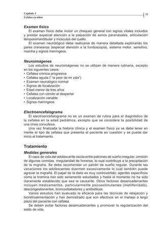 Capítulo 3                                                                        31
          Cefalea en niños


          Examen físico
             El examen físico debe incluir un chequeo general con signos vitales incluidos
          y prestar especial atención a la palpación de senos paranasales, articulación
          témporomandibular y músculos del cuello.
             El examen neurológico debe realizarse de manera detallada explorando los
          pares craneanos (especial atención a la fundoscopia), sistema motor, sensitivo,
          marcha y signos meníngeos.

          Neuroimágenes
             Los estudios de neuroimágenes no se utilizan de manera rutinaria, excepto
          en los siguientes casos:
          • Cefalea crónica progresiva
          • Cefalea aguda (“ la peor de mi vida”)
          • Examen neurológico normal
          • Signos de focalización
          • Edad menor de tres años
          • Cefalea con vómito al despertar
          • Localización variable
          • Signos meníngeos


          Electroencefalograma
              El electroencefalograma no es un examen de rutina para el diagnóstico de
          la cefalea en la edad pediátrica, excepto que se considere la posibilidad de
          una crisis convulsiva.
              Una vez finalizada la historia clínica y el examen físico ya se debe tener en
          mente el tipo de cefalea que presenta el paciente en cuestión y se puede dar
          inicio al tratamiento.

          Tratamiento
          Medidas generales
             El caos de vida del adolescente oscila entre patrones de sueño irregular, omisión
          de algunas comidas, irregularidad de horarios, lo cual contribuye a la precipitación
          de la migraña. Se debe recomendar un patrón de sueño regular. Durante las
          vacaciones los adolescentes duermen excesivamente lo cual también puede
          agravar la migraña. El papel de la dieta es muy controvertido; agentes específicos
          como la tiramina han sido seriamente estudiados y hasta el momento no ha sido
          claramente establecido que sea la causante. Otros factores desencadenantes
          incluyen medicamentos, particularmente psicoestimulantes (metilfenidato),
          descongestionantes, broncodilatadores y antibióticos.
             Varios estudios han evaluado la eficacia para las técnicas de relajación y
          bioretroalimentación y han demostrado que son efectivos en el manejo a largo
          plazo del paciente con cefalea.
             Se deben evitar factores desencadenantes y promover la regularización del
          estilo de vida.




Capitulo-3.indd         30-31                                    09/09/01, 12:04 a.m.
 
