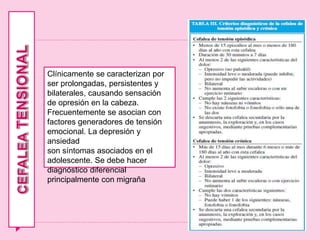 Clínicamente se caracterizan por
ser prolongadas, persistentes y
bilaterales, causando sensación
de opresión en la cabeza.
Frecuentemente se asocian con
factores generadores de tensión
emocional. La depresión y
ansiedad
son síntomas asociados en el
adolescente. Se debe hacer
diagnóstico diferencial
principalmente con migraña
 