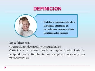 • El dolor o malestar referido a
la cabeza, originado en
estructuras craneales o bien
irradiado a las mismas
Las cefaleas son:
Sensaciones dolorosas y desagradables
Afectan a la cabeza, desde la región frontal hasta la
occipital, por estímulo de los receptores nocioceptivos
extracerebrales.
 