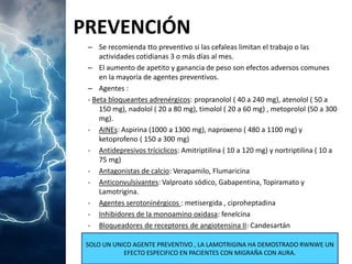 PREVENCIÓN 
–Se recomienda tto preventivo si las cefaleas limitan el trabajo o las actividades cotidianas 3 o más días al mes. 
–El aumento de apetito y ganancia de peso son efectos adversos comunes en la mayoría de agentes preventivos. 
–Agentes : 
-Beta bloqueantes adrenérgicos: propranolol ( 40 a 240 mg), atenolol ( 50 a 150 mg), nadolol ( 20 a 80 mg), timolol ( 20 a 60 mg) , metoprolol (50 a 300 mg). 
-AINEs: Aspirina (1000 a 1300 mg), naproxeno ( 480 a 1100 mg) y ketoprofeno ( 150 a 300 mg) 
-Antidepresivos tríciclicos: Amitriptilina ( 10 a 120 mg) y nortriptilina ( 10 a 75 mg) 
-Antagonistas de calcio: Verapamilo, Flumaricina 
-Anticonvulsivantes: Valproato sódico, Gabapentina, Topiramato y Lamotrigina. 
-Agentes serotoninérgicos : metisergida , ciproheptadina 
-Inhibidores de la monoamino oxidasa: fenelcina 
-Bloqueadores de receptores de angiotensina II: Candesartán 
SOLO UN UNICO AGENTE PREVENTIVO , LA LAMOTRIGINA HA DEMOSTRADO RWNWE UN EFECTO ESPECIFICO EN PACIENTES CON MIGRAÑA CON AURA.  