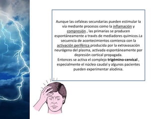 Aunque las cefaleas secundarias pueden estimular la vía mediante procesos como la inflamacióny compresión, las primarias se producen espontáneamente a través de mediadores quimicos.La secuencia de acontecimientos comienza con la activación periférica producida por la extravasación neurógena del plasma, activada espontáneamente por depresión cortical propagada. 
Entonces se activa el complejo trigémino-cervical, especialmente el núcleo caudal y algunos pacientes pueden experimentar alodinia.  