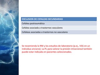 EXCLUSIONDE CEFALEAS SECUNDARIAS 
Cefaleapostraumática 
Cefalea asociada a trastornos vasculares 
Cefaleas asociadasa trastornos no vasculares 
Se recomienda la RM y los estudios de laboratorio (p.ej., VSG en un individuo anciano). La PL para valorar la presión intracraneal también puede estar indicada en pacientes seleccionados.  