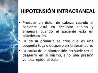 HIPOTENSIÓN INTRACRANEAL 
•Produceundolordecabezacuandoelpacienteestáendecúbitosupinoyempeoracuandoelpacienteestáenbipedestación. 
•Lacausaprimariasecreequeesunapequeñafugaodesgarroenladuramadre. 
•Lacausadelahipotensiónnosuelesereldesgarroensímismo,sinounapresiónvenosaepiduralbaja.  