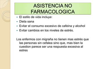 ASISTENCIA NO
FARMACOLOGICA
 El estilo de vida incluye:
 Dieta sana
 Evitar el consumo excesivo de cafeina y alcohol
 Evitar cambios en los niveles de estrés.
Los enfermos con migraña no tienen mas estrés que
las personas sin cefalea sino que, mas bien la
cuestion parece ser una respuesta excesiva al
estres
 