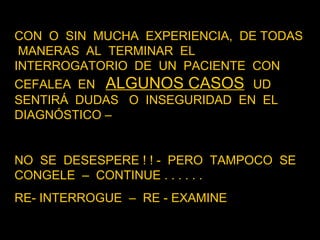 CON  O  SIN  MUCHA  EXPERIENCIA,  DE TODAS  MANERAS  AL  TERMINAR  EL INTERROGATORIO  DE  UN  PACIENTE  CON CEFALEA  EN  ALGUNOS CASOS   UD SENTIRÁ  DUDAS  O  INSEGURIDAD  EN  EL DIAGNÓSTICO – NO  SE  DESESPERE ! ! -  PERO  TAMPOCO  SE  CONGELE  –  CONTINUE . . . . . .  RE- INTERROGUE  –  RE - EXAMINE  