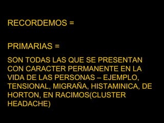 RECORDEMOS =   PRIMARIAS =  SON TODAS LAS QUE SE PRESENTAN CON CARACTER PERMANENTE EN LA VIDA DE LAS PERSONAS – EJEMPLO, TENSIONAL, MIGRAÑA, HISTAMINICA, DE HORTON, EN RACIMOS(CLUSTER HEADACHE)  