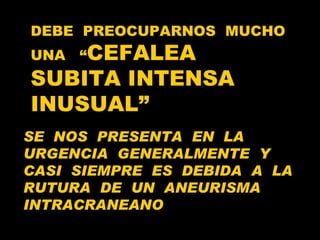 DEBE  PREOCUPARNOS  MUCHO  UNA  “ CEFALEA SUBITA INTENSA  INUSUAL” SE  NOS  PRESENTA  EN  LA  URGENCIA  GENERALMENTE  Y  CASI  SIEMPRE  ES  DEBIDA  A  LA  RUTURA  DE  UN  ANEURISMA  INTRACRANEANO 