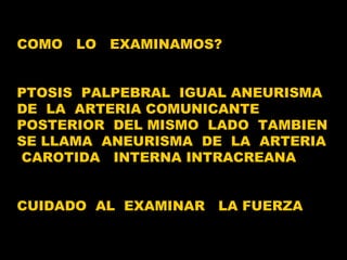 COMO  LO  EXAMINAMOS? PTOSIS  PALPEBRAL  IGUAL ANEURISMA  DE  LA  ARTERIA COMUNICANTE  POSTERIOR  DEL MISMO  LADO  TAMBIEN  SE LLAMA  ANEURISMA  DE  LA  ARTERIA  CAROTIDA  INTERNA INTRACREANA CUIDADO  AL  EXAMINAR  LA FUERZA 