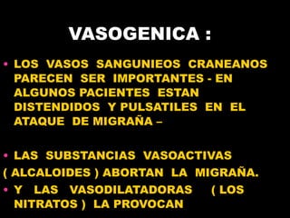 VASOGENICA :  LOS  VASOS  SANGUNIEOS  CRANEANOS PARECEN  SER  IMPORTANTES - EN  ALGUNOS PACIENTES  ESTAN  DISTENDIDOS  Y PULSATILES  EN  EL  ATAQUE  DE MIGRAÑA – LAS  SUBSTANCIAS  VASOACTIVAS  ( ALCALOIDES ) ABORTAN  LA  MIGRA ÑA .  Y  LAS  VASODILATADORAS  ( LOS NITRATOS )  LA PROVOCAN  