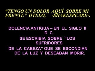 “ TENGO UN DOLOR  AQUÍ  SOBRE MI  FRENTE”  OTELO,  -SHAKESPEARE-. DOLENCIA ANTIGUA – EN  EL  SIGLO  II  D. C.  SE ESCRIBIA  SOBRE  “LOS  SUFRIDORES  DE  LA  CABEZA” QUE  SE  ESCONDIAN DE  LA  LUZ  Y  DESEABAN  MORIR. 
