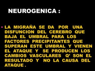 NEUROGENICA : LA  MIGRAÑA  SE  DA  POR  UNA DISFUNCION  DEL  CEREBRO  QUE  BAJA  EL  UMBRAL  PARA  LOS  FACTORES  PRECIPITANTES  QUE  SUPERAN  ESTE  UMBRAL  Y  VIENEN EL  ATAQUE  Y  SE  PRODUCEN  LOS CAMBIOS  VASCULARES  Q’  SON  EL RESULTADO  Y  NO  LA  CAUSA  DEL ATAQUE  .  