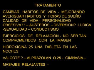 TRATAMIENTO CAMBIAR  HABITOS  DE  VIDA  -  MEJORANDO  AVERIGUAR HABITOS  Y  HORAS DE SUEÑO  CALIDAD  DE  VIDA – PERSONALIDAD  OBSESIVA ! ! – AUSTEROS  - DIVERSION?  LUDICA  -SEXUALIDAD – CONDUCTISMO EJERCICIOS  DE  RELAJACION -  NO  SER TAN  COMPROMETIDOS  CON  LA  IMAGEN  HIDROXICINA  25  UNA  TABLETA  EN  LAS NOCHES  VALCOTE ? – ALPRAZOLAN  O.25 -  GIMNASIA –  MASAJES  RELAJANTES  -  