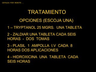 TRATAMIENTO OPCIONES (ESCOJA UNA)  1 – TRYPTANOL 25 MGRS.  UNA TABLETA 2 - ZALDIAR UNA TABLETA CADA SEIS HORAS  -  DOS  TOMAS 3 - PLASIL  1  AMPOLLA  I.V  CADA  8  HORAS DOS APLICACIONES 4 - HIDROXICINA  UNA  TABLETA  CADA SEIS HORAS CEFALEA  POR  REBOTE …. 