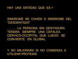 HAY  UNA  ENTIDAD  QUE  ES = SINDROME  DE  COHEN  O  SINDROME  DEL “DESDENTADO”  . . . . . . LA  PERSONA  SIN  DENTADURA TENDRA  SIEMPRE  UNA  CEFALEA  CERVICO-OCCIPITAL  QUE  LUEGO  SE  CONVIERTE  EN  GLOBAL Y  NO  MEJORARA  SI  NO  COMIENZA  A  UTILIZAR PROTESIS 