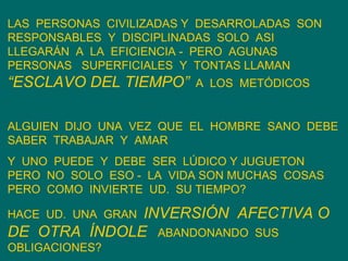 LAS  PERSONAS  CIVILIZADAS Y  DESARROLADAS  SON  RESPONSABLES  Y  DISCIPLINADAS  SOLO  ASI  LLEGARÁN  A  LA  EFICIENCIA -  PERO  AGUNAS  PERSONAS  SUPERFICIALES  Y  TONTAS LLAMAN  “ESCLAVO DEL TIEMPO”   A  LOS  METÓDICOS ALGUIEN  DIJO  UNA  VEZ  QUE  EL  HOMBRE  SANO  DEBE SABER  TRABAJAR  Y  AMAR Y  UNO  PUEDE  Y  DEBE  SER  LÚDICO Y JUGUETON  PERO  NO  SOLO  ESO -  LA  VIDA SON MUCHAS  COSAS  PERO  COMO  INVIERTE  UD.  SU TIEMPO? HACE  UD.  UNA  GRAN  INVERSIÓN  AFECTIVA O DE  OTRA  ÍNDOLE  ABANDONANDO  SUS OBLIGACIONES? 