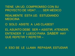 TIENE  UN UD. COMPROMISO CON SU PROYECTO DE VIDA? . . . . SER MÉDICO REALMENTE  ESTA UD.  ESTUDIANDO  MEDICINA O  SOLO  ASISTE  A  LAS CLASES? EL ASUNTO DEBE  SER = ASISTIR, ATENDER, ENTENDER  Y  LUEGO PARA  SABER  HAY  QUE REPETIR Y REPETIR –  A  ESO SE  LE  LLAMA  REPASAR, ESTUDIAR 