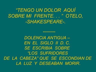 “ TENGO UN DOLOR  AQUÍ  SOBRE MI  FRENTE. . . ”  OTELO,  -SHAKESPEARE-.   DOLENCIA ANTIGUA –  EN  EL  SIGLO  II  D. C.  SE  ESCRIBIA  SOBRE  “ LOS  SUFRIDORES  DE  LA  CABEZA” QUE  SE  ESCONDIAN DE  LA  LUZ  Y  DESEABAN  MORIR . ********** 