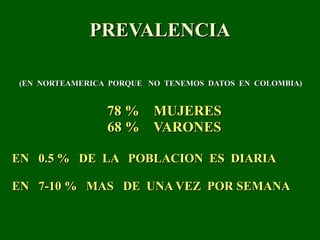 PREVALENCIA (EN  NORTEAMERICA  PORQUE  NO  TENEMOS  DATOS  EN  COLOMBIA)  78 %  MUJERES 68 %  VARONES EN  0.5 %  DE  LA  POBLACION  ES  DIARIA EN  7-10 %  MAS  DE  UNA VEZ  POR SEMANA   