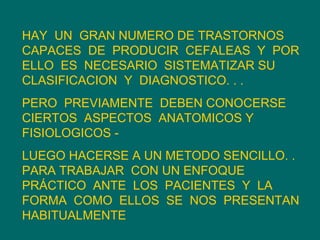 HAY  UN  GRAN NUMERO DE TRASTORNOS CAPACES  DE  PRODUCIR  CEFALEAS  Y  POR  ELLO  ES  NECESARIO  SISTEMATIZAR SU  CLASIFICACION  Y  DIAGNOSTICO. . .  PERO  PREVIAMENTE  DEBEN CONOCERSE CIERTOS  ASPECTOS  ANATOMICOS Y FISIOLOGICOS -  LUEGO HACERSE A UN METODO SENCILLO. .  PARA TRABAJAR  CON UN ENFOQUE PRÁCTICO  ANTE  LOS  PACIENTES  Y  LA FORMA  COMO  ELLOS  SE  NOS  PRESENTAN HABITUALMENTE 
