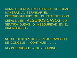 AUNQUE  TENGA  EXPERIENCIA,  DE TODAS  MANERAS  AL  TERMINAR  EL INTERROGATORIO  DE  UN  PACIENTE  CON CEFALEA  EN  ALGUNOS CASOS   UD SENTIRÁ  DUDAS  O  INSEGURIDAD  EN  EL DIAGNÓSTICO – NO  SE  DESESPERE ! ! -  PERO  TAMPOCO  SE  CONGELE  –  CONTINUE . . . . . .  RE- INTERROGUE  –  RE - EXAMINE  