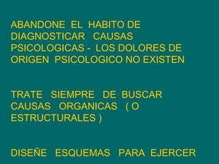 ABANDONE  EL  HABITO DE  DIAGNOSTICAR  CAUSAS PSICOLOGICAS -  LOS DOLORES DE ORIGEN  PSICOLOGICO NO EXISTEN  TRATE  SIEMPRE  DE  BUSCAR CAUSAS  ORGANICAS  ( O ESTRUCTURALES ) DISEÑE  ESQUEMAS  PARA  EJERCER  