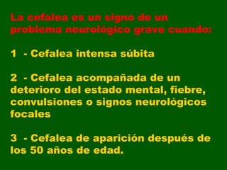 La cefalea es un signo de un problema neurológico grave cuando: 1  - Cefalea intensa súbita 2  - Cefalea acompañada de un deterioro del estado mental, fiebre, convulsiones o signos neurológicos focales 3  - Cefalea de aparición después de los 50 años de edad. 