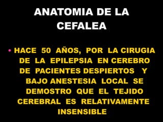 ANATOMIA DE LA CEFALEA HACE  50  AÑOS,  POR  LA CIRUGIA  DE  LA  EPILEPSIA  EN CEREBRO  DE  PACIENTES DESPIERTOS  Y  BAJO ANESTESIA  LOCAL  SE DEMOSTRO  QUE  EL  TEJIDO CEREBRAL  ES  RELATIVAMENTE  INSENSIBLE  