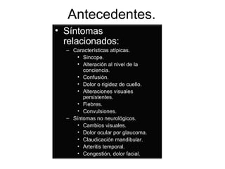 Antecedentes.  Síntomas relacionados: Características atípicas. Sincope. Alteración al nivel de la conciencia. Confusión. Dolor o rigidez de cuello. Alteraciones visuales persistentes. Fiebres. Convulsiones. Síntomas no neurológicos. Cambios visuales. Dolor ocular por glaucoma. Claudicación mandibular. Arteritis temporal. Congestión, dolor facial. 