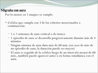 Migraña con aura Por lo menos en 2 ataques se cumple: Cefalea que cumpla con 3 de los criterios mencionados a continuación: 1 o + síntomas de aura cortical o de tronco 1 episodio de aura se desarrolla progresivamente durante más de 4 minutos Ningún síntoma de aura dura más de 60 min. (en caso de más de un episodio de aura, la duración puede ser mayor) El aura es seguido de la cefalea luego de un intervalo menor de 60 min., también puede aparecer antes o en forma simultánea con el aura. 