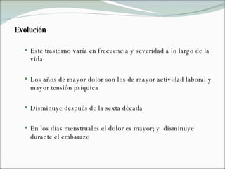 Evolución Este trastorno varía en frecuencia y severidad a lo largo de la vida Los años de mayor dolor son los de mayor actividad laboral y mayor tensión psíquica Disminuye después de la sexta década  En los días menstruales el dolor es mayor; y  disminuye durante el embarazo 