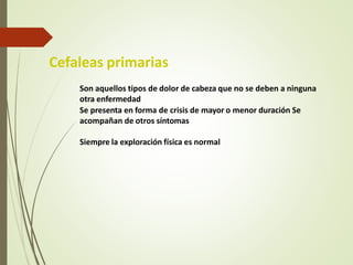 Cefaleas primarias
Son aquellos tipos de dolor de cabeza que no se deben a ninguna
otra enfermedad
Se presenta en forma de crisis de mayor o menor duración Se
acompañan de otros síntomas
Siempre la exploración física es normal
 