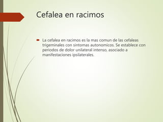Cefalea en racimos
 La cefalea en racimos es la mas comun de las cefaleas
trigeminales con sintomas autonomicos. Se establece con
periodos de dolor unilateral intenso, asociado a
manifestaciones ipsilaterales.
 