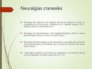 Neuralgias craneales
 Neuralgia del trigémino: por afección del nervio trigémino (V par), en
cualquiera de sus tres ramas: –Oftálmica (V1 ) –Maxilar superior (V2 ) –
Maxilar inferior o mandibular (V3 ) •
 Neuralgia del glosofaríngeo o del vagoglosofaríngeo: afecta al nervio
glosofaríngeo (IX par) o a éste y al vago (X par). •
 Neuralgia del intermediario o del geniculado o neuralgia ótica: afecta al
nervio intermediario de Wrisberg, que es la porción sensitiva del nervio
facial (VII par).
 • Neuralgia occipital o de Arnold: por alteración en el territorio de los
nervios raquídeos cervicales superiores (C2 -C3 ).
 