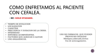  HC: GOLD STADARD.
• TIEMPO DE EVOLUCION
• LOCALIZACION
• CARÁCTER
• FRECUENCIA Y DURACION DE LA CRISIS.
• INTENSIDAD
• SINTOMAS ACOMPAÑANTES.
• FACTORES QUE AGRAVAN O ALIVIAN
• USO ANALGESICOS.
USO DE FARMACOS QUE PUEDEN
PROVOCAR CEFALEAS
Nifedipino,sildenafil,nitritos
Uso de anticoagulantes.
 
