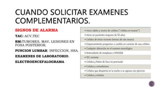 SIGNOS DE ALARMA
TAC: ACV,TEC
RM:TUMORES, MAV, LESIONES EN
FOSA POSTERIOR.
PUNCION LUMBAR: INFECCION, HSA.
EXAMENES DE LABORATORIO.
ELECTROENCEFALOGRAMA
 