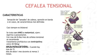 CEFALEA TENSIONAL
CARACTERISTICAS
Sensación de ”pesadez" de cabeza, opresión en banda
o en casco, de características mal definidas
Casi siempre es bilateral
Cefalea tensional crónica : Cuando hay
mas de 15
días de dolor/ mes durante al menos 3
meses.
Se trata con AlNES o metamizol, ejem:
Aspirina o paracetamol.
Con mas de 8 días/mes de cefalea tensional
se recomienda
tratamiento profiláctico con Amitriptilina
entre 20-50mgr
por la noche o Sertralina
 