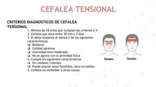 CRITERIOS DIAGNOSTICOS DE CEFALEA
TENSIONAL
CEFALEA TENSIONAL
1. Mínimo de 10 crisis que cumplan los criterios 2-4
2. Cefalea que dura entre 30 min y 7 días
3. El dolor presenta al menos 2 de las siguientes
características:
 Bilateral
 Calidad opresiva
 Intensidad leve-moderada
 No se agrava con la actividad física
4. Cumple las siguientes características
 Sin nauseas /vómitos
 Puede asociar sono/fotofobia, pero no ambas.
5. Cefalea no atribuible a otras causas
 